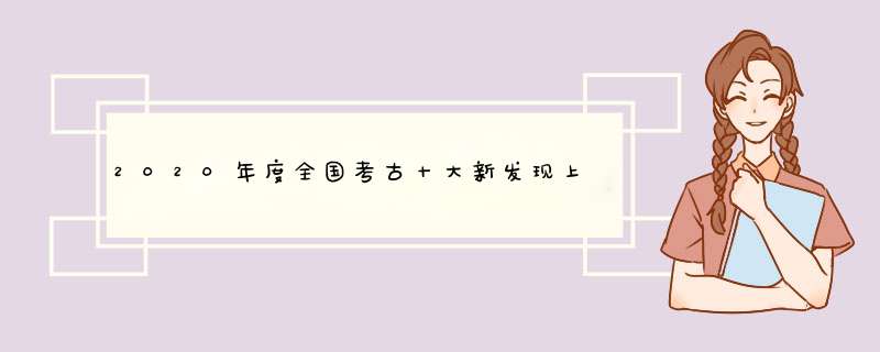2020年度全国考古十大新发现上热搜，你最感兴趣哪一个发现？