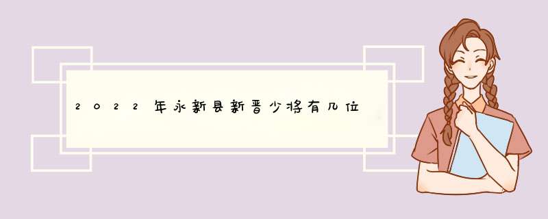 2022年永新县新晋少将有几位,第1张