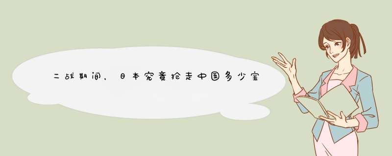二战期间，日本究竟抢走中国多少宝物