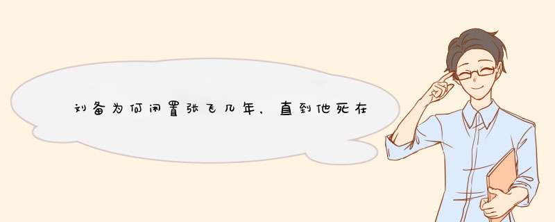 刘备为何闲置张飞几年，直到他死在阆中？,第1张