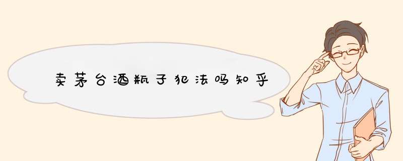 卖茅台酒瓶子犯法吗知乎