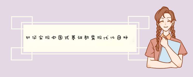 如何实现中国式基础教育现代化目标,建设高质量基础教育体系？,第1张