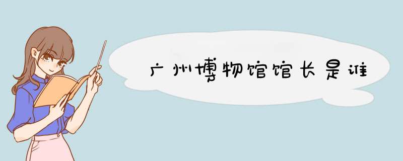 广州博物馆馆长是谁,第1张