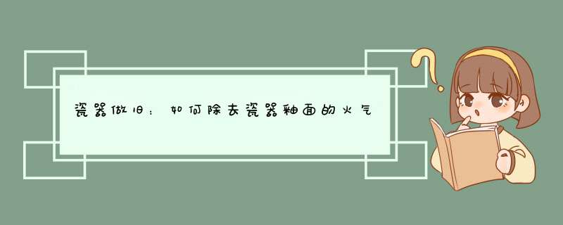 瓷器做旧：如何除去瓷器釉面的火气，使其釉面温润,第1张